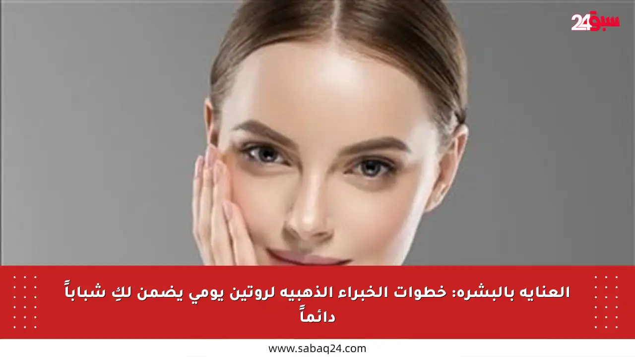 العناية بالبشرة: خطوات الخبراء الذهبية لروتين يومي يضمن لكِ شباباً دائماً